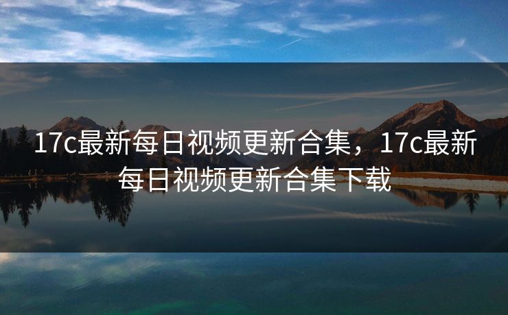 17c最新每日视频更新合集，17c最新每日视频更新合集下载