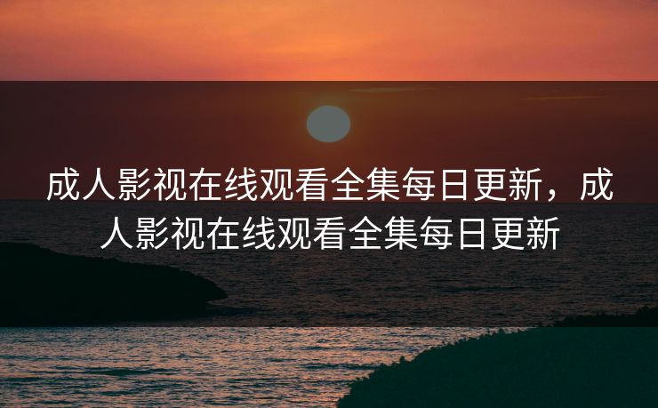成人影视在线观看全集每日更新，成人影视在线观看全集每日更新