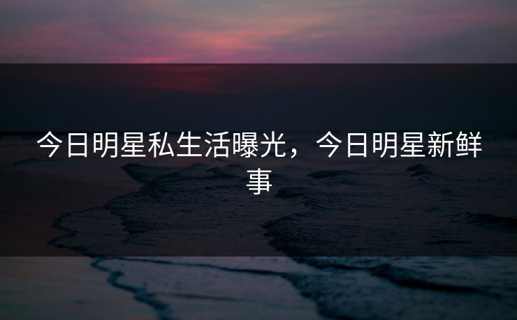今日明星私生活曝光，今日明星新鲜事
