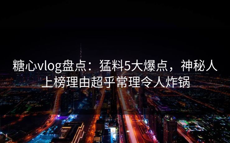 糖心vlog盘点：猛料5大爆点，神秘人上榜理由超乎常理令人炸锅