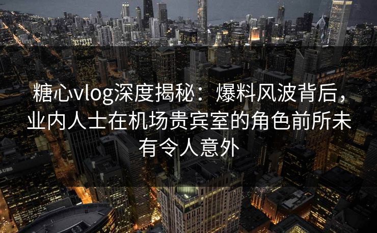 糖心vlog深度揭秘：爆料风波背后，业内人士在机场贵宾室的角色前所未有令人意外