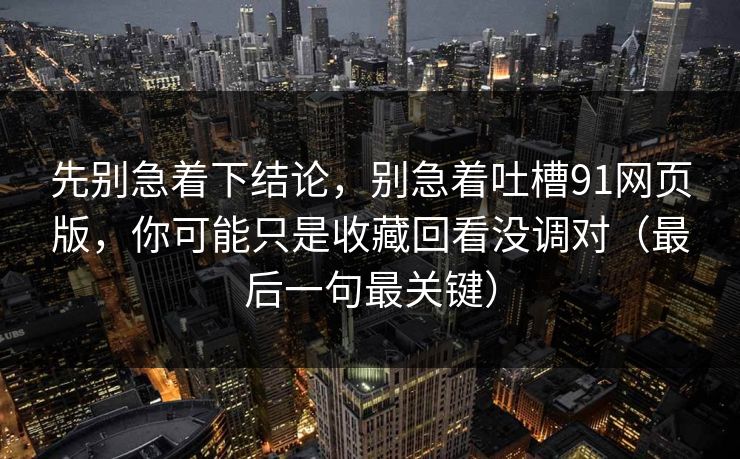先别急着下结论，别急着吐槽91网页版，你可能只是收藏回看没调对（最后一句最关键）