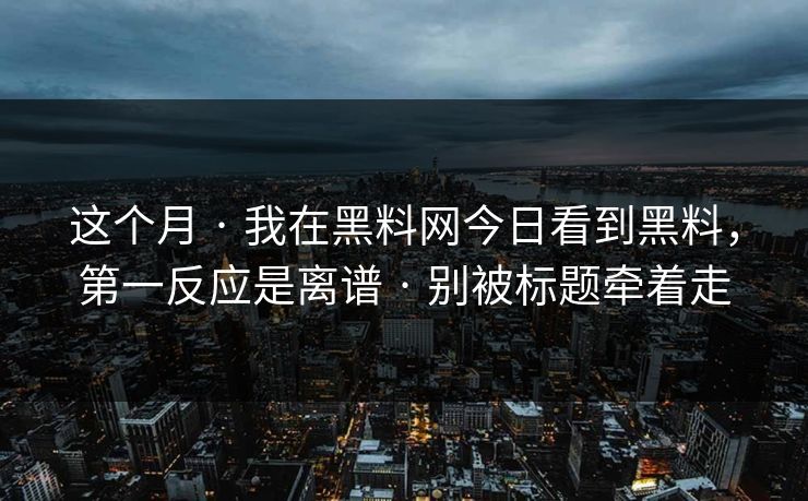 这个月 · 我在黑料网今日看到黑料，第一反应是离谱 · 别被标题牵着走