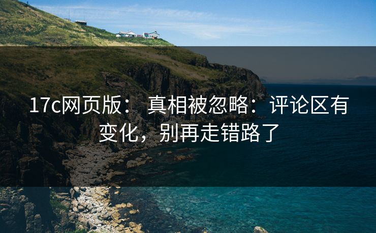 17c网页版： 真相被忽略：评论区有变化，别再走错路了