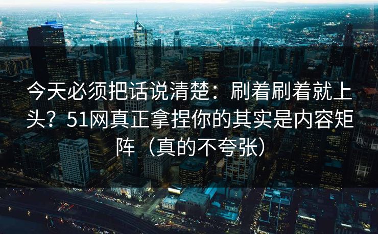 今天必须把话说清楚：刷着刷着就上头？51网真正拿捏你的其实是内容矩阵（真的不夸张）