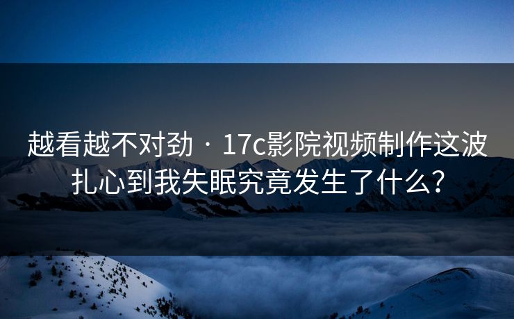 越看越不对劲 · 17c影院视频制作这波扎心到我失眠究竟发生了什么？