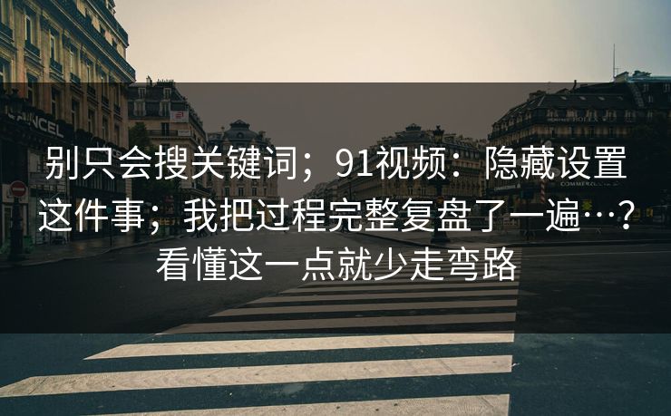 别只会搜关键词；91视频：隐藏设置这件事；我把过程完整复盘了一遍…？看懂这一点就少走弯路