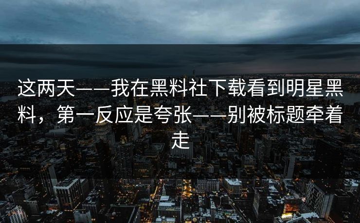 这两天——我在黑料社下载看到明星黑料，第一反应是夸张——别被标题牵着走