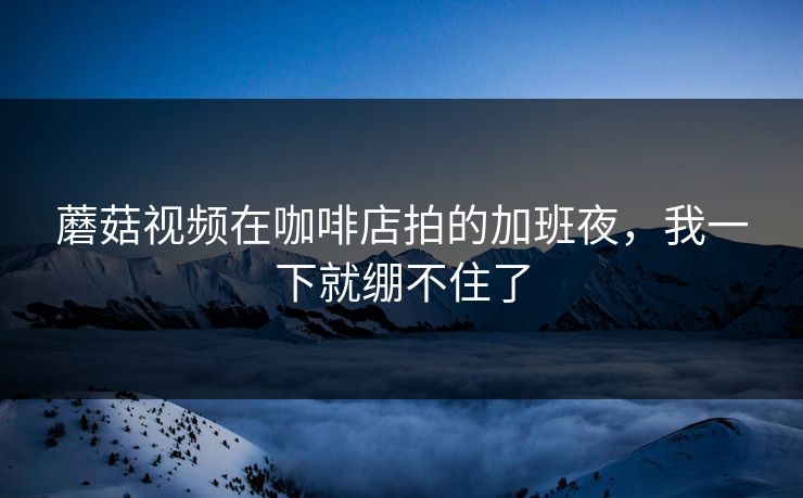 蘑菇视频在咖啡店拍的加班夜，我一下就绷不住了