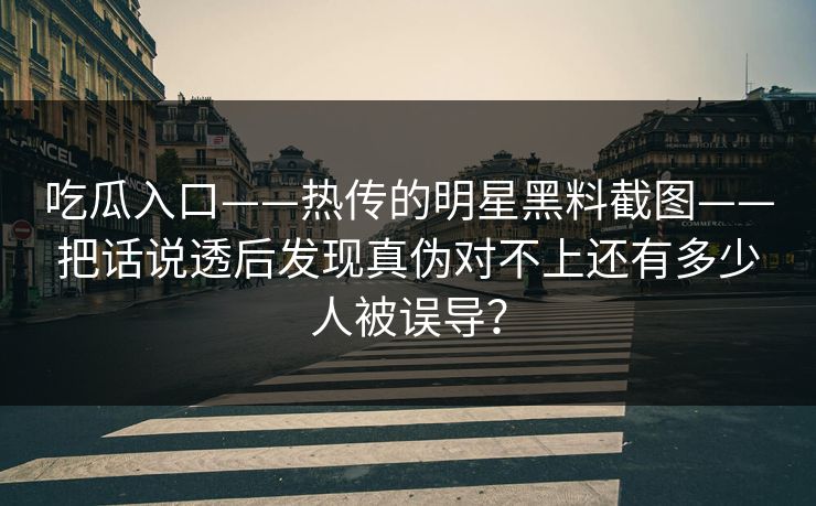 吃瓜入口——热传的明星黑料截图——把话说透后发现真伪对不上还有多少人被误导？