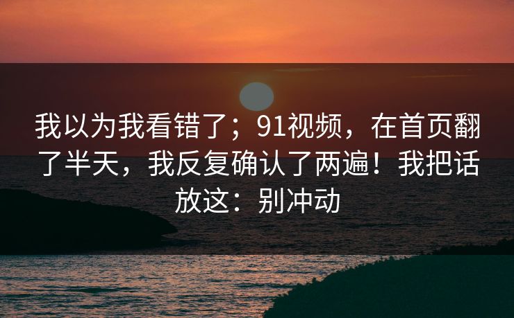 我以为我看错了；91视频，在首页翻了半天，我反复确认了两遍！我把话放这：别冲动