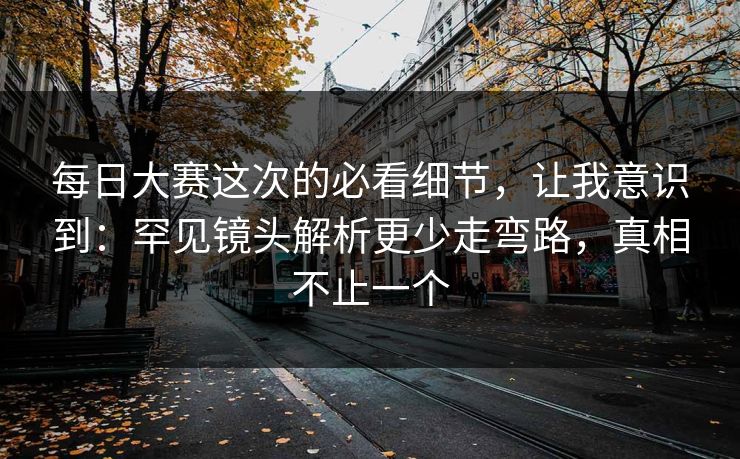 每日大赛这次的必看细节，让我意识到：罕见镜头解析更少走弯路，真相不止一个