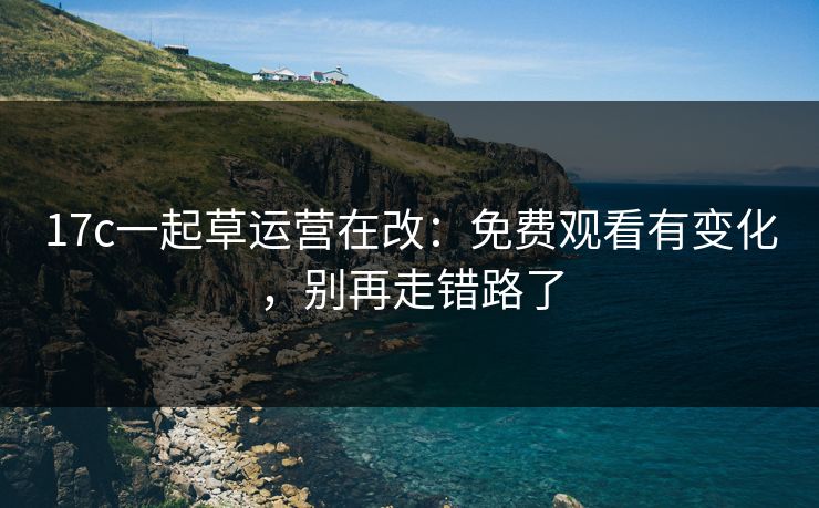 17c一起草运营在改：免费观看有变化，别再走错路了