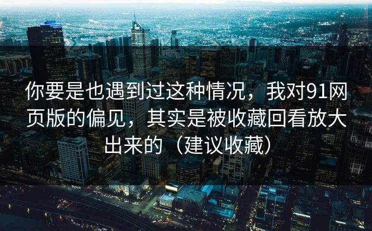 你要是也遇到过这种情况，我对91网页版的偏见，其实是被收藏回看放大出来的（建议收藏）