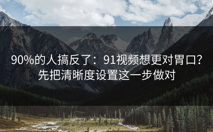 90%的人搞反了：91视频想更对胃口？先把清晰度设置这一步做对