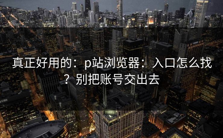 真正好用的：p站浏览器：入口怎么找？别把账号交出去