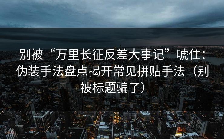 别被“万里长征反差大事记”唬住：伪装手法盘点揭开常见拼贴手法（别被标题骗了）