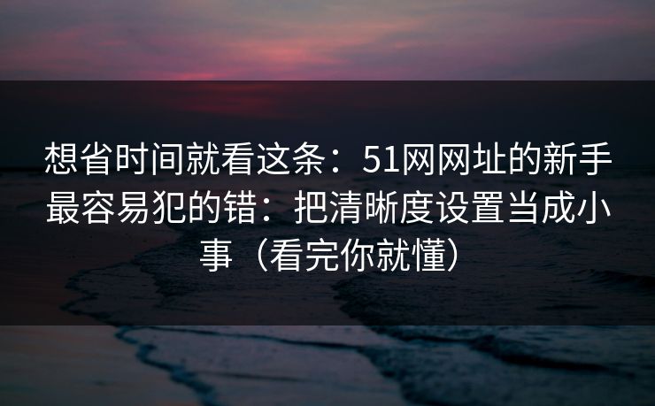 想省时间就看这条：51网网址的新手最容易犯的错：把清晰度设置当成小事（看完你就懂）
