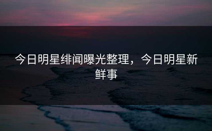 今日明星绯闻曝光整理，今日明星新鲜事