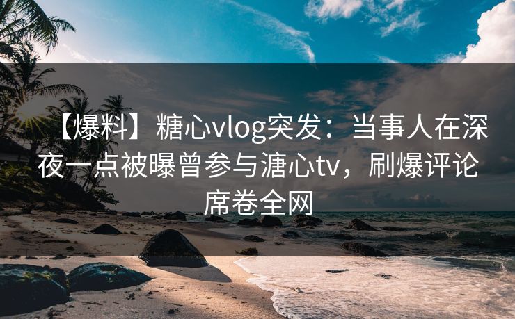 【爆料】糖心vlog突发：当事人在深夜一点被曝曾参与溏心tv，刷爆评论席卷全网