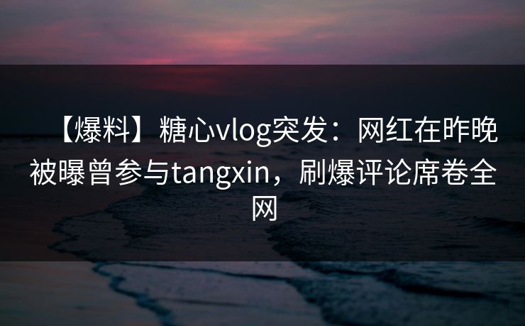 【爆料】糖心vlog突发：网红在昨晚被曝曾参与tangxin，刷爆评论席卷全网