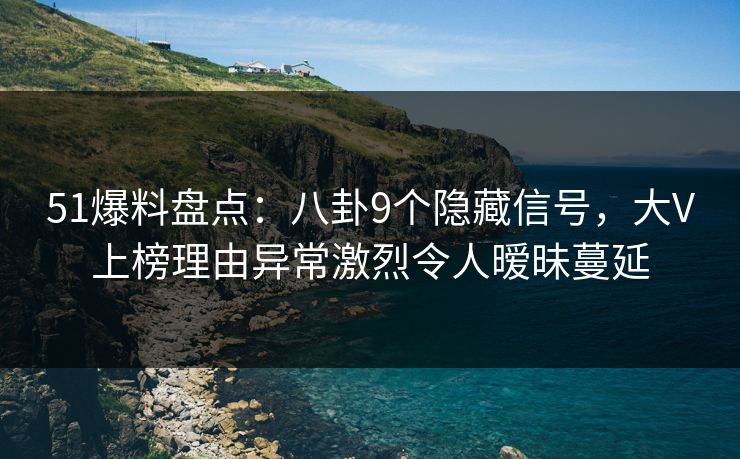 51爆料盘点：八卦9个隐藏信号，大V上榜理由异常激烈令人暧昧蔓延
