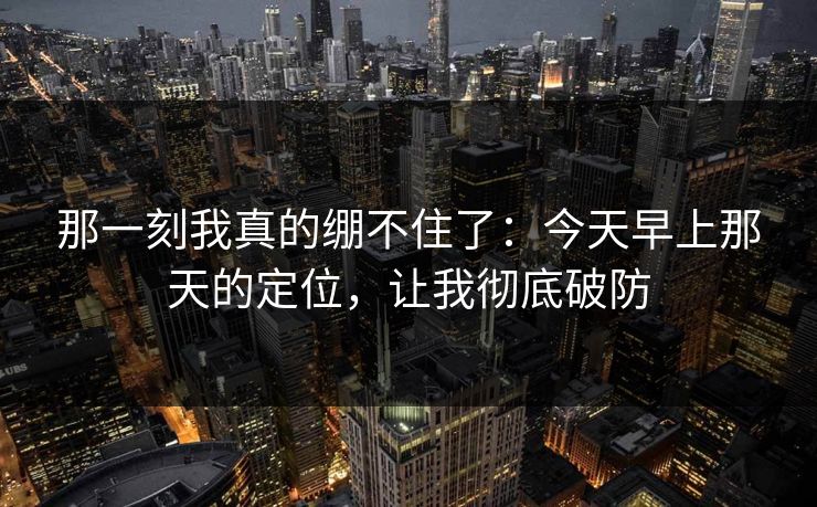 那一刻我真的绷不住了：今天早上那天的定位，让我彻底破防
