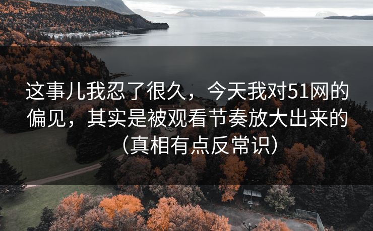 这事儿我忍了很久，今天我对51网的偏见，其实是被观看节奏放大出来的（真相有点反常识）
