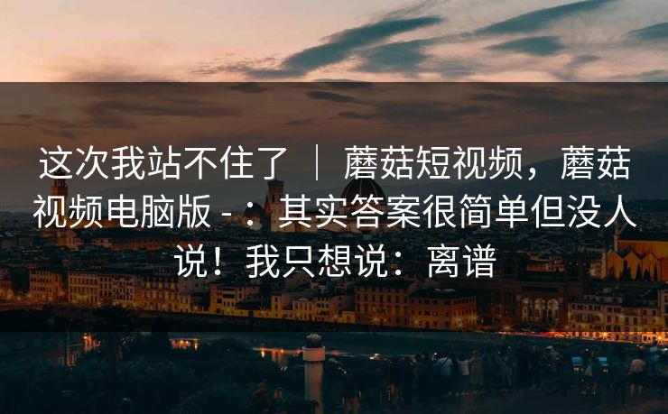 这次我站不住了 | 蘑菇短视频,蘑菇视频电脑版 - :其实答案很简单但没人说!我只想说:离谱 这次我站不住了 | 蘑菇短视频,蘑菇视频电脑版 - :其实答案很简单但没人说!我只想说:离谱