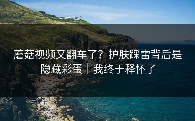 蘑菇视频又翻车了?护肤踩雷背后是隐藏彩蛋|我终于释怀了 蘑菇视频又翻车了?护肤踩雷背后是隐藏彩蛋|我终于释怀了