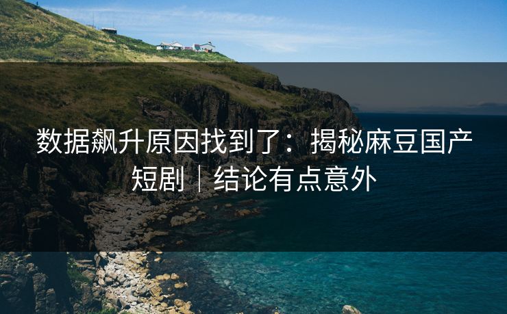 数据飙升原因找到了：揭秘麻豆国产短剧｜结论有点意外