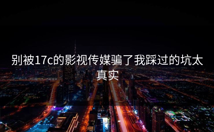 别被17c的影视传媒骗了我踩过的坑太真实