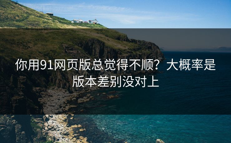 你用91网页版总觉得不顺？大概率是版本差别没对上
