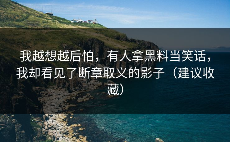 我越想越后怕，有人拿黑料当笑话，我却看见了断章取义的影子（建议收藏）